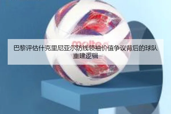 巴黎评估什克里尼亚尔防线领袖价值争议背后的球队重建逻辑