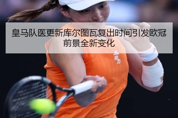皇马队医更新库尔图瓦复出时间引发欧冠前景全新变化